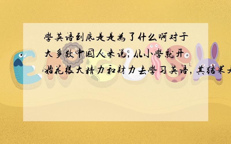 学英语到底是是为了什么啊对于大多数中国人来说，从小学就开始花很大精力和财力去学习英语，其结果是：1、没有多大用据我调查，我上学时的同学中，除了几个上大学的我不知道外，其