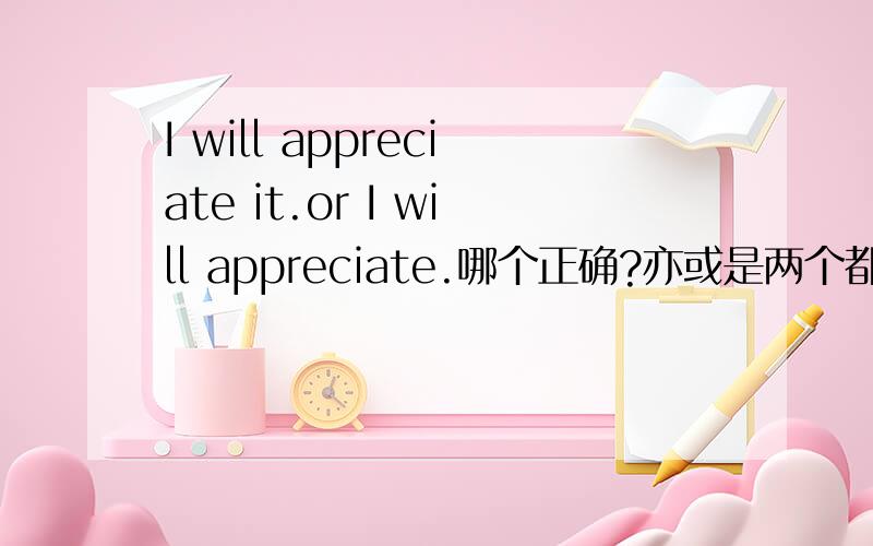 I will appreciate it.or I will appreciate.哪个正确?亦或是两个都可以?又,是否有语感上的差异性?