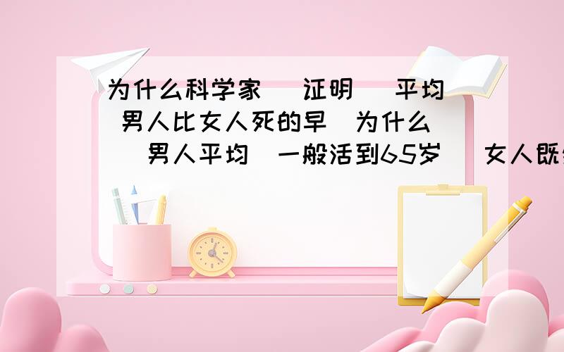 为什么科学家` 证明` 平均 男人比女人死的早`为什么 ` 男人平均`一般活到65岁` 女人既然可以活到70岁`