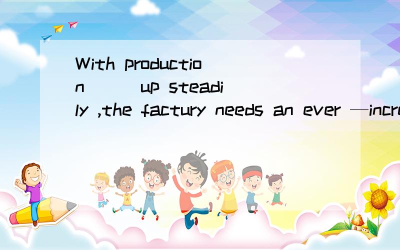 With production __ up steadily ,the factury needs an ever —increasing supply of raw materials.A having gone  B gone  C going D to go回答 解释