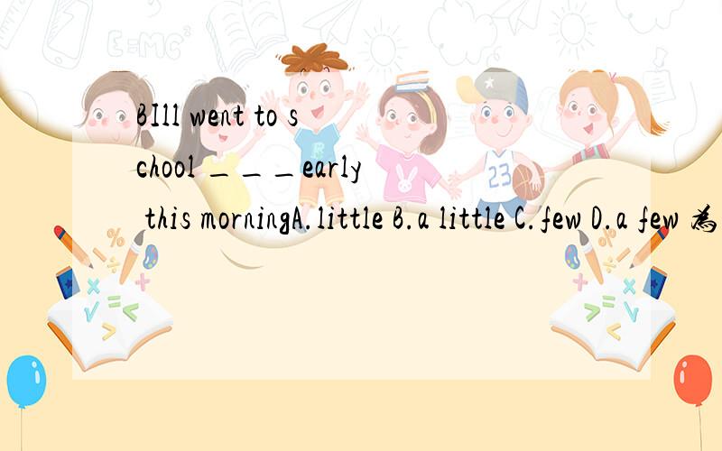 BIll went to school ___early this morningA.little B.a little C.few D.a few 为什么 还有怎么区分什么时候选那个