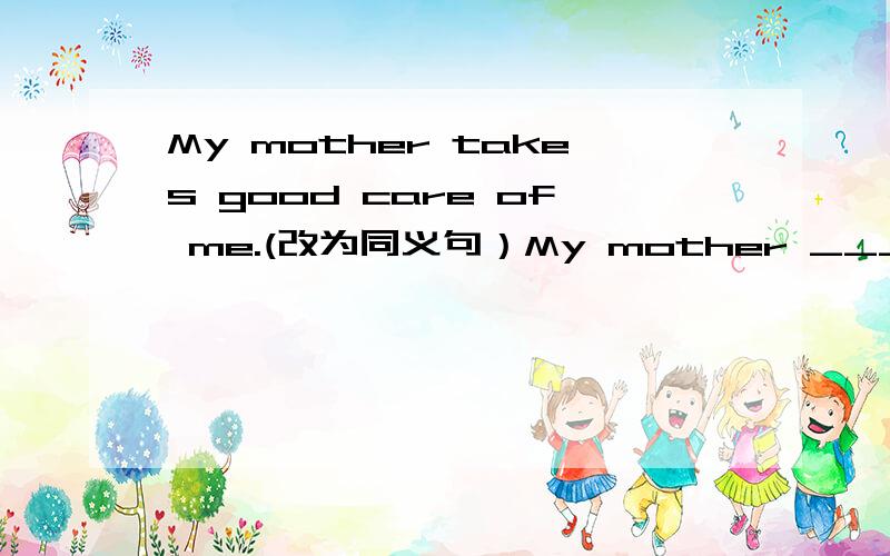 My mother takes good care of me.(改为同义句）My mother _____ _____ me _____.如题