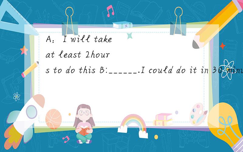 A：I will take at least 2hours to do this B:______.I could do it in 30 minutes.come on, pardon me, you are right , don't mention it