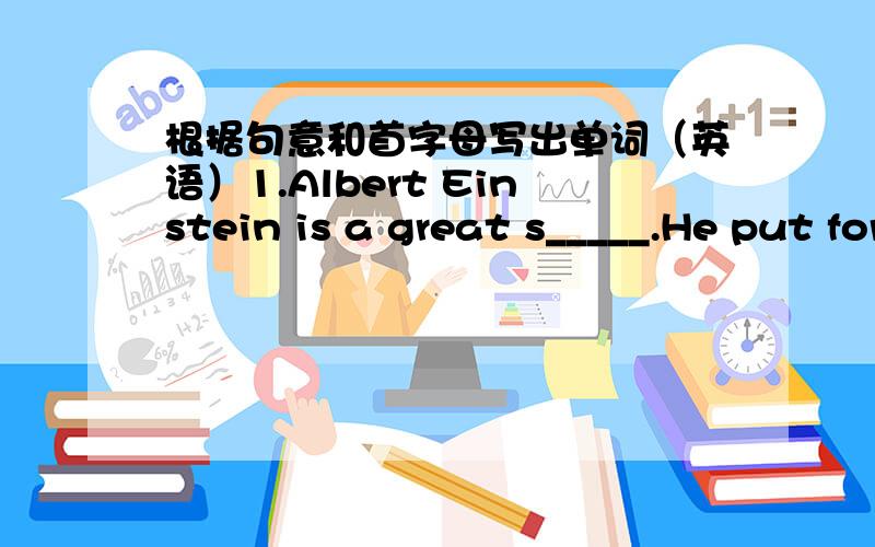 根据句意和首字母写出单词（英语）1.Albert Einstein is a great s_____.He put forward the theory of Relativity（相对论）2.We know that a big o____ will displace a lot of water while a small one will displace a littel water,3.Lucy an