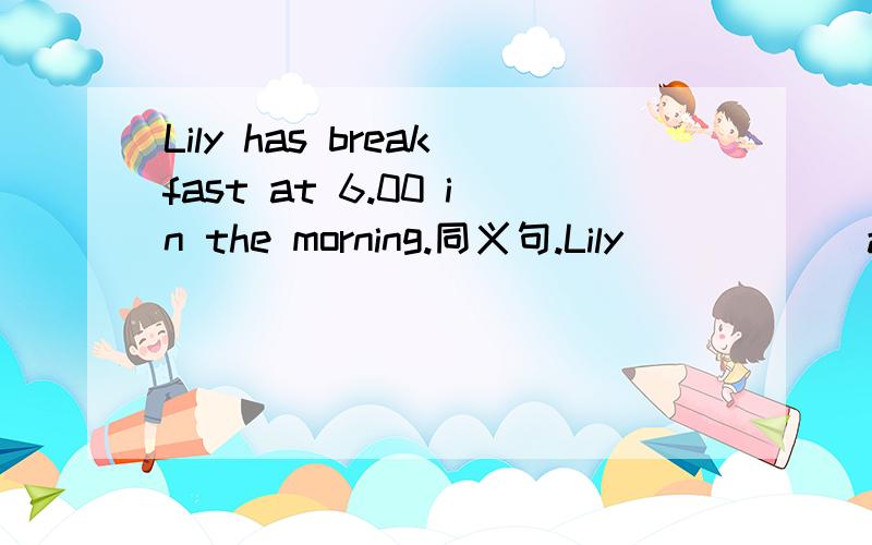 Lily has breakfast at 6.00 in the morning.同义句.Lily （ ) ( )at 6.00 in the morning.