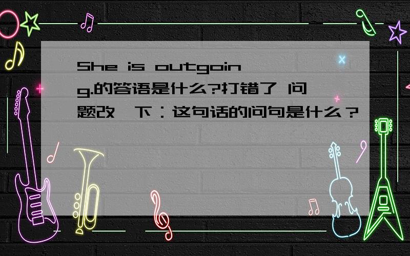 She is outgoing.的答语是什么?打错了 问题改一下：这句话的问句是什么？