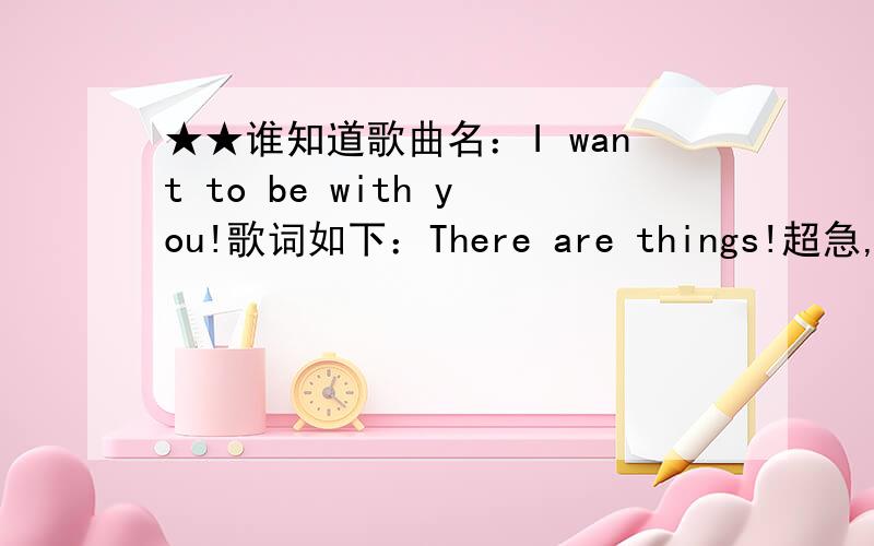 ★★谁知道歌曲名：I want to be with you!歌词如下：There are things!超急,★★★谁知道歌曲名：I want to be with you!歌词如下：There are things that must be done!超急,8小时以内有效求此歌曲名：I want to be wit