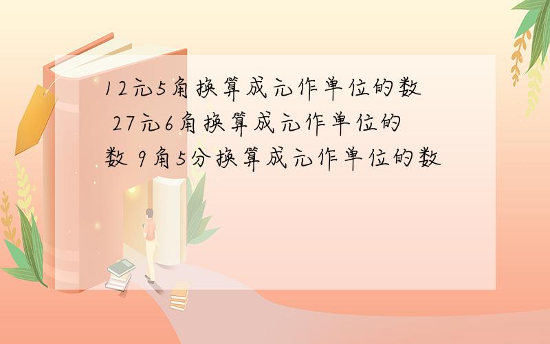 12元5角换算成元作单位的数 27元6角换算成元作单位的数 9角5分换算成元作单位的数