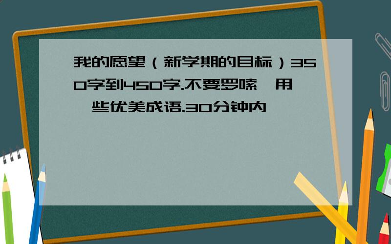 我的愿望（新学期的目标）350字到450字.不要罗嗦,用一些优美成语.30分钟内