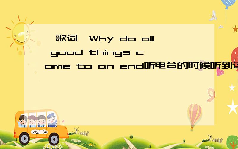 〈歌词〉Why do all good things come to an end听电台的时候听到这一首英文歌很喜欢.但是不知道它的名字.是个女歌手她有一直重复Why do all good things come to an end就是它!那还有没有和它风格相似的歌