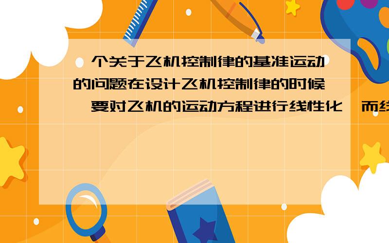 一个关于飞机控制律的基准运动的问题在设计飞机控制律的时候,要对飞机的运动方程进行线性化,而线性化是基于某个基准状态进行的.这样的话,飞机飞行的时候,是不是按照某个固定的俯仰