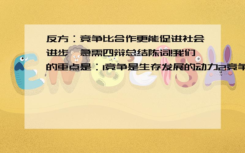 反方：竞争比合作更能促进社会进步,急需四辩总结陈词!我们的重点是：1竞争是生存发展的动力2竞争促进社会生存发展 3合作是为了更好竞争4物竞天择,适者生存5百花齐放,百家争鸣等等~三