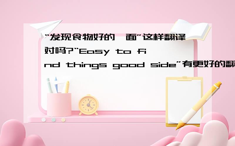 “发现食物好的一面”这样翻译对吗?“Easy to find things good side”有更好的翻译吗?抱歉，我打错字了。 如何用英文翻译“善于发现事物好的一面”，我在上面翻译的行吗？有更好的英文翻译