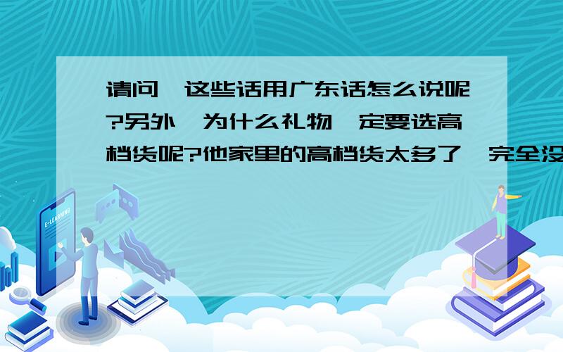 请问,这些话用广东话怎么说呢?另外,为什么礼物一定要选高档货呢?他家里的高档货太多了,完全没特色,应该弄一个能让他过目不忘且他本人也喜欢的,比如,XXX,XXX等那些他一看到就会想到是你