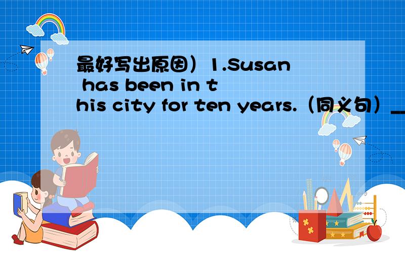 最好写出原因）1.Susan has been in this city for ten years.（同义句）____ ten years since Susan ____ to this city.2.This is the best gift that Joe has ever received.（同义句）This is the ____ ____ Joe has recrived such a good gift.明