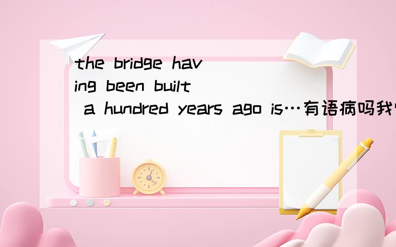 the bridge having been built a hundred years ago is…有语病吗我觉得用完成时就不应该结像two years ago这之类纯粹过去的时间状语阿麻烦哪位专家疑义相与析一下