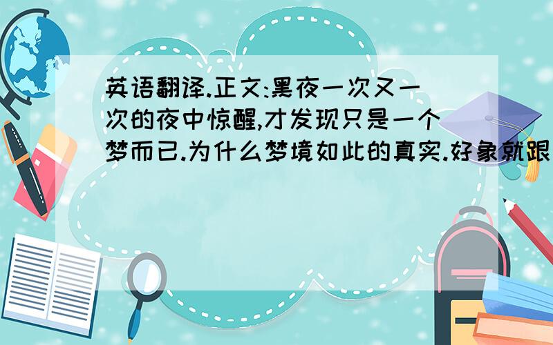 英语翻译.正文:黑夜一次又一次的夜中惊醒,才发现只是一个梦而已.为什么梦境如此的真实.好象就跟亲身经历过呢.嘿嘿的夜晚点起一跟烟.黑黑的房间里寂寞陪伴.猛的吸一口烟吹向空中.伴着