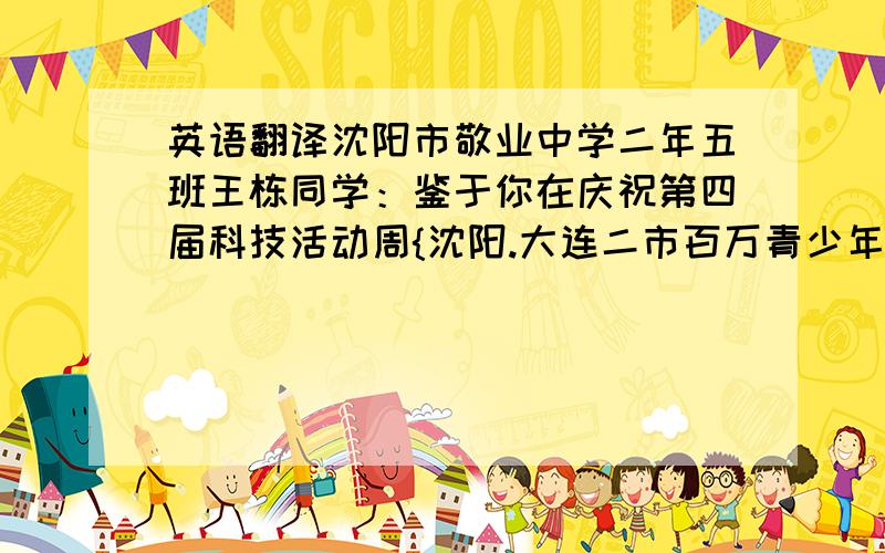 英语翻译沈阳市敬业中学二年五班王栋同学：鉴于你在庆祝第四届科技活动周{沈阳.大连二市百万青少年“创业人才希望之星杯”科技创新尊重知识产权大赛}活动中,设计的技术方案具有新颖