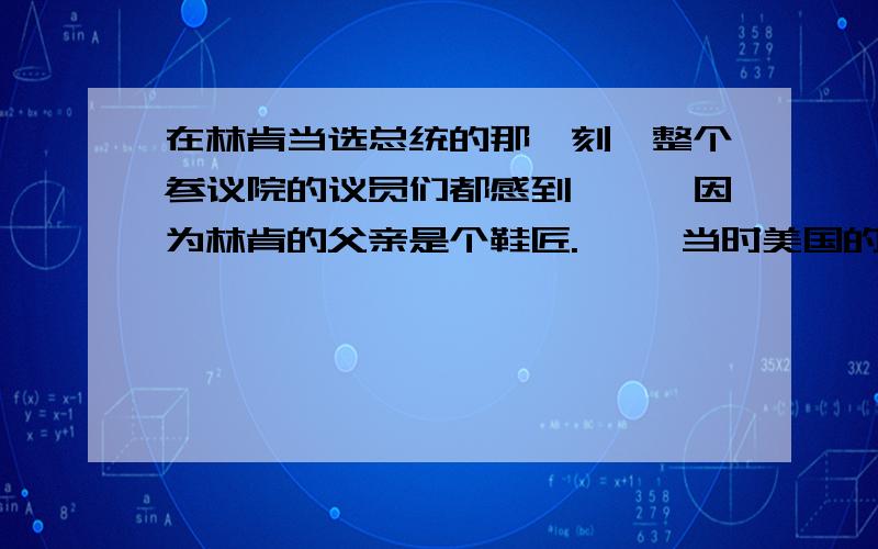 在林肯当选总统的那一刻,整个参议院的议员们都感到尴尬,因为林肯的父亲是个鞋匠. 　　当时美国的参议员大部分出身于名门望族,自认为是上流社会优越的人,从未料到要面对的总统是一个