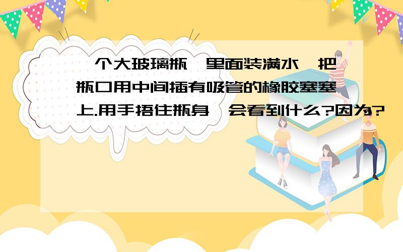 一个大玻璃瓶,里面装满水,把瓶口用中间插有吸管的橡胶塞塞上.用手捂住瓶身,会看到什么?因为?