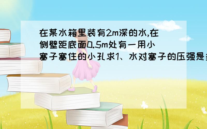 在某水箱里装有2m深的水,在侧壁距底面0.5m处有一用小塞子塞住的小孔求1、水对塞子的压强是多少2、如果水箱是一个边长为3cm的正方形，则水对箱底的压力是多少