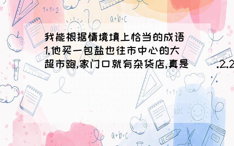 我能根据情境填上恰当的成语 1.他买一包盐也往市中心的大超市跑,家门口就有杂货店,真是（ ）.2.21世纪是（     ）的时代,我们要学好文化知识,紧紧跟上时代的脚步,以免被社会淘汰.