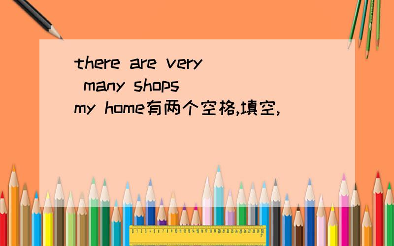 there are very many shops_ _my home有两个空格,填空,