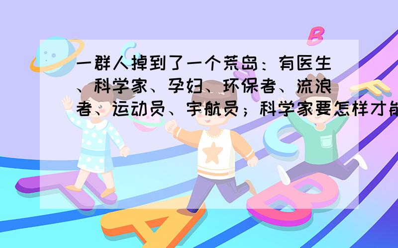 一群人掉到了一个荒岛：有医生、科学家、孕妇、环保者、流浪者、运动员、宇航员；科学家要怎样才能说服...一群人掉到了一个荒岛：有医生、科学家、孕妇、环保者、流浪者、运动员、