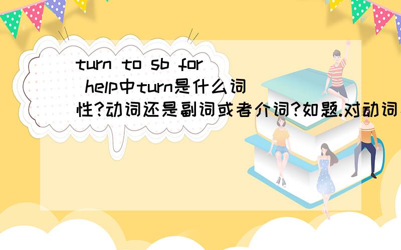 turn to sb for help中turn是什么词性?动词还是副词或者介词?如题.对动词、副词、形容词还有主谓宾定状补什么的不太了解,可以的话就顺带讲解一下~PS：不要大段大段复制粘贴的.