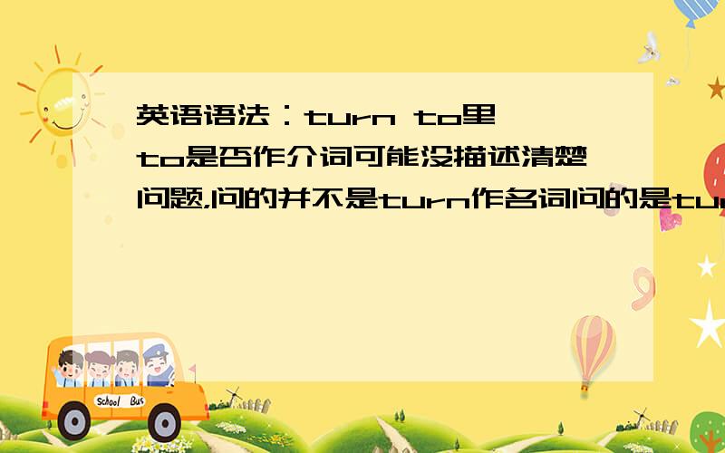 英语语法：turn to里 to是否作介词可能没描述清楚问题，问的并不是turn作名词问的是turn to作为一个词组，表“变成”时 to的词性例：If something goes wrong,she turn to hate(hating) me.