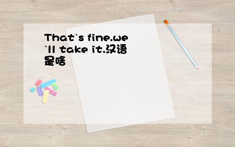 That`s fine.we`ll take it.汉语是啥