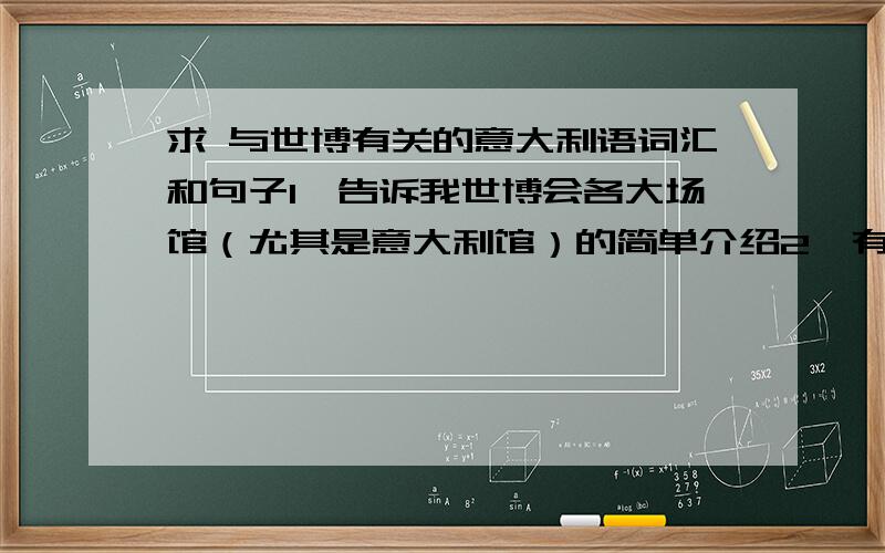 求 与世博有关的意大利语词汇和句子1,告诉我世博会各大场馆（尤其是意大利馆）的简单介绍2,有关2015年米兰世博会的一些话题3,关于时尚的一些词汇4,内容尽量通俗易懂.我要的是词汇和句