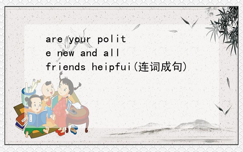 are your polite new and all friends heipfui(连词成句)