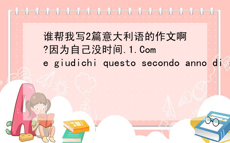 谁帮我写2篇意大利语的作文啊?因为自己没时间.1.Come giudichi questo secondo anno di scuola superiore?Rifletti sugli aspetti che ti sembrano più rilevanti,ma senza dimenticare di parlare delle vecchie e nuove conoscenze tra i compag