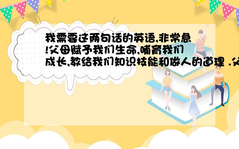 我需要这两句话的英语,非常急!父母赋予我们生命,哺育我们成长,教给我们知识技能和做人的道理 .父母对子女的爱是最伟大最无私的爱