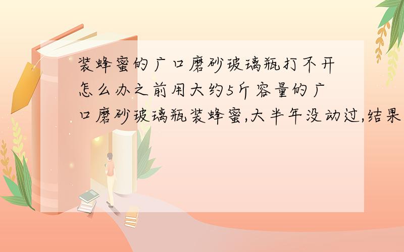 装蜂蜜的广口磨砂玻璃瓶打不开怎么办之前用大约5斤容量的广口磨砂玻璃瓶装蜂蜜,大半年没动过,结果现在瓶口封得死死的,用打火机烧,泡水都没用,折腾了大半天.求打开的方法.