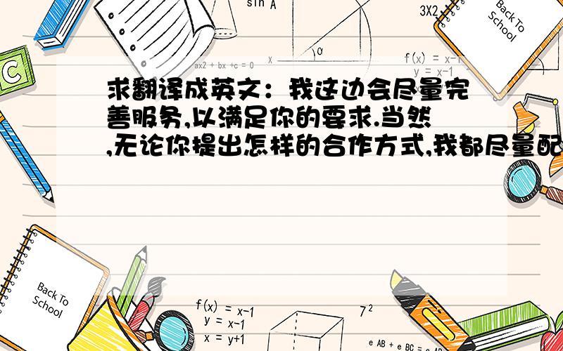 求翻译成英文：我这边会尽量完善服务,以满足你的要求.当然,无论你提出怎样的合作方式,我都尽量配合