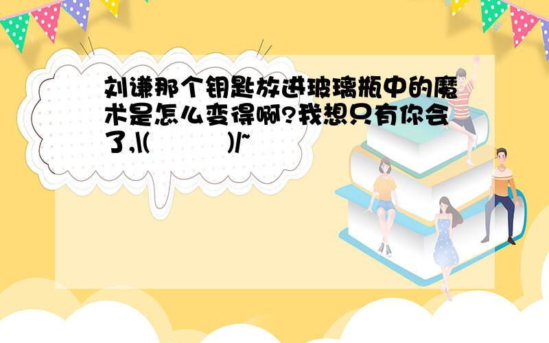 刘谦那个钥匙放进玻璃瓶中的魔术是怎么变得啊?我想只有你会了,\(≧▽≦)/~