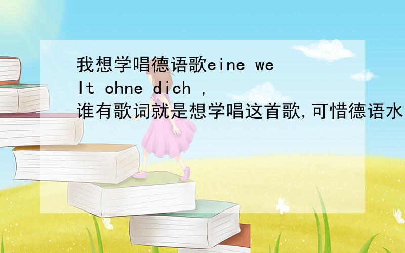 我想学唱德语歌eine welt ohne dich ,谁有歌词就是想学唱这首歌,可惜德语水平有限,有没有强人把歌词写一下的呀~~~听力强人~~~