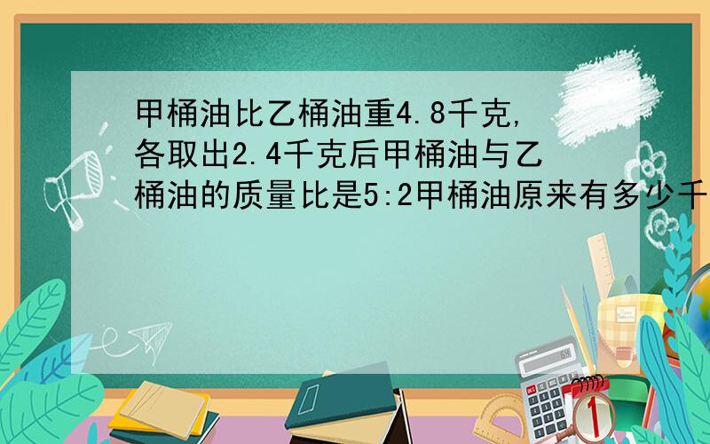 甲桶油比乙桶油重4.8千克,各取出2.4千克后甲桶油与乙桶油的质量比是5:2甲桶油原来有多少千克?乙桶油原来有几千克