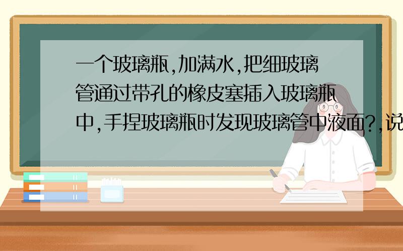 一个玻璃瓶,加满水,把细玻璃管通过带孔的橡皮塞插入玻璃瓶中,手捏玻璃瓶时发现玻璃管中液面?,说明?