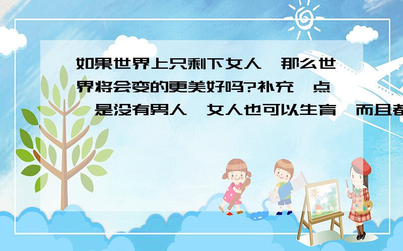 如果世界上只剩下女人,那么世界将会变的更美好吗?补充一点,是没有男人,女人也可以生育,而且都生育女孩的情况下 回wochicu:为什么男人比女人的力气大呢?就是因为男人什么活都不让女人干,