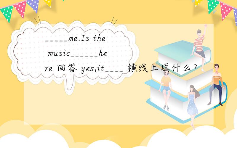 _____me.Is the music______here 回答 yes,it____ 横线上填什么?