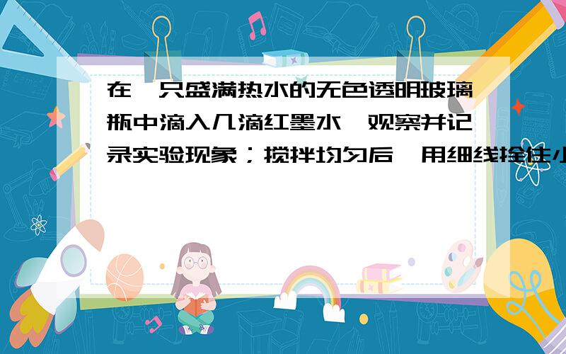 在一只盛满热水的无色透明玻璃瓶中滴入几滴红墨水,观察并记录实验现象；搅拌均匀后,用细线拴住小玻璃瓶在一只盛满热水的无色透明玻璃瓶中滴入几滴红墨水,观察并记录实验现象;搅拌均