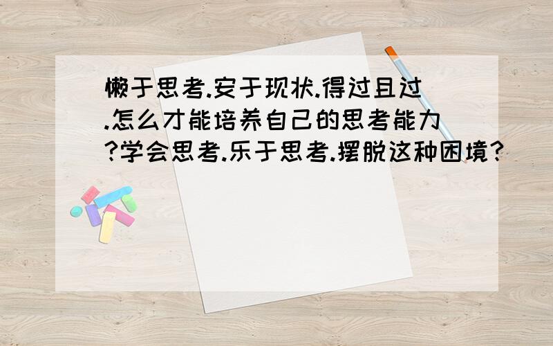 懒于思考.安于现状.得过且过.怎么才能培养自己的思考能力?学会思考.乐于思考.摆脱这种困境?