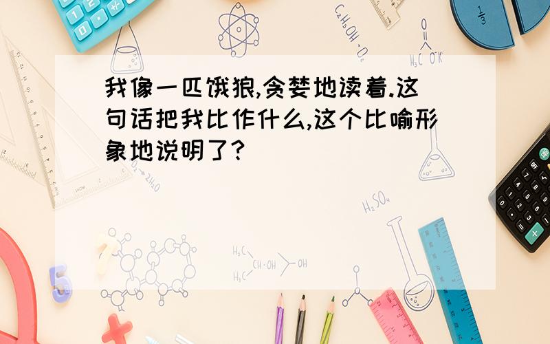 我像一匹饿狼,贪婪地读着.这句话把我比作什么,这个比喻形象地说明了?