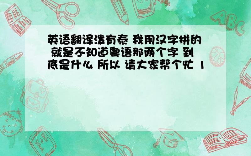 英语翻译泼有泰 我用汉字拼的 就是不知道粤语那两个字 到底是什么 所以 请大家帮个忙 1