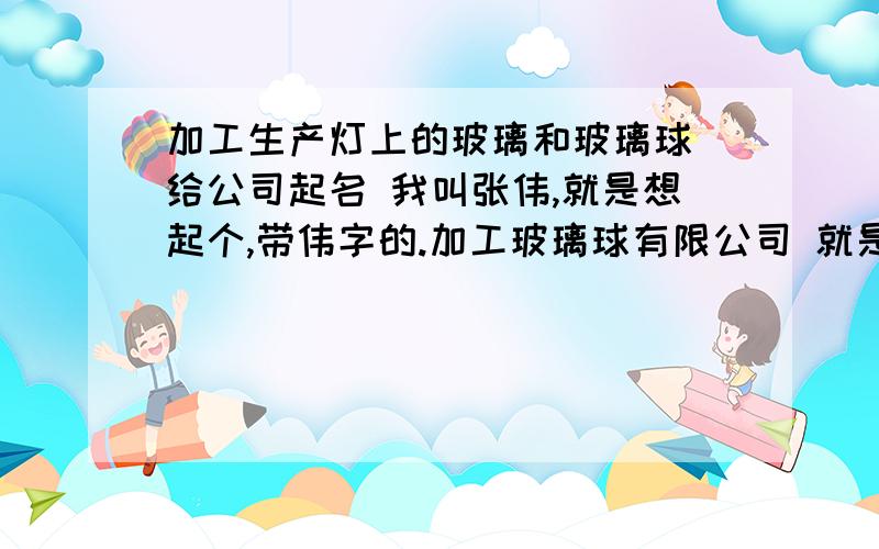 加工生产灯上的玻璃和玻璃球 给公司起名 我叫张伟,就是想起个,带伟字的.加工玻璃球有限公司 就是名字不知道怎么取,