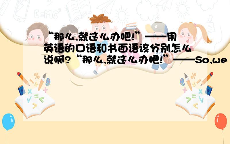 “那么,就这么办吧!”——用英语的口语和书面语该分别怎么说啊?“那么,就这么办吧!”——So,we make deal?