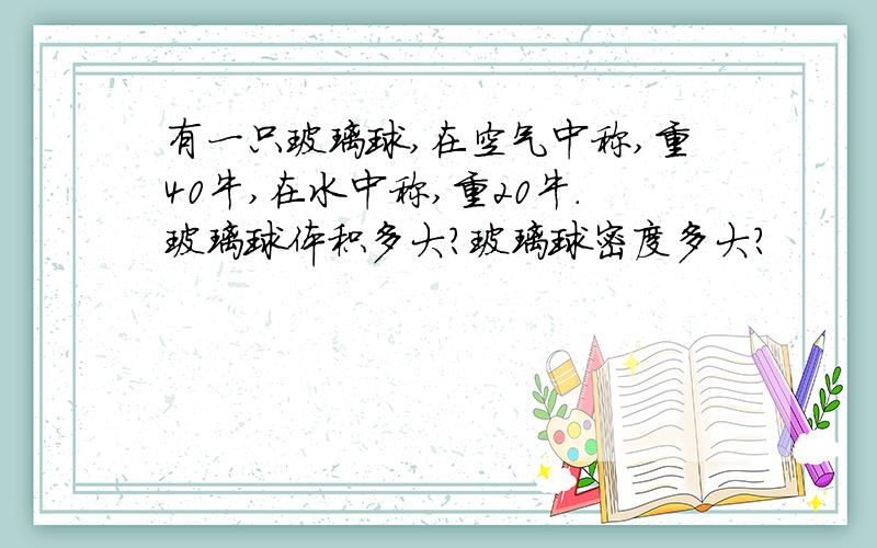 有一只玻璃球,在空气中称,重40牛,在水中称,重20牛.玻璃球体积多大?玻璃球密度多大?